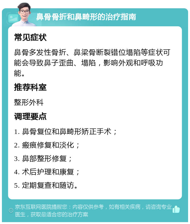 鼻骨骨折和鼻畸形的治疗指南 常见症状 鼻骨多发性骨折、鼻梁骨断裂错位塌陷等症状可能会导致鼻子歪曲、塌陷，影响外观和呼吸功能。 推荐科室 整形外科 调理要点 1. 鼻骨复位和鼻畸形矫正手术； 2. 瘢痕修复和淡化； 3. 鼻部整形修复； 4. 术后护理和康复； 5. 定期复查和随访。