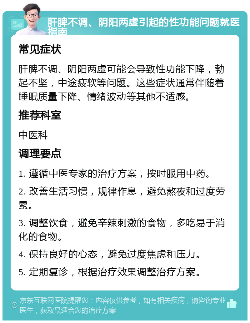 肝脾不调、阴阳两虚引起的性功能问题就医指南 常见症状 肝脾不调、阴阳两虚可能会导致性功能下降，勃起不坚，中途疲软等问题。这些症状通常伴随着睡眠质量下降、情绪波动等其他不适感。 推荐科室 中医科 调理要点 1. 遵循中医专家的治疗方案，按时服用中药。 2. 改善生活习惯，规律作息，避免熬夜和过度劳累。 3. 调整饮食，避免辛辣刺激的食物，多吃易于消化的食物。 4. 保持良好的心态，避免过度焦虑和压力。 5. 定期复诊，根据治疗效果调整治疗方案。