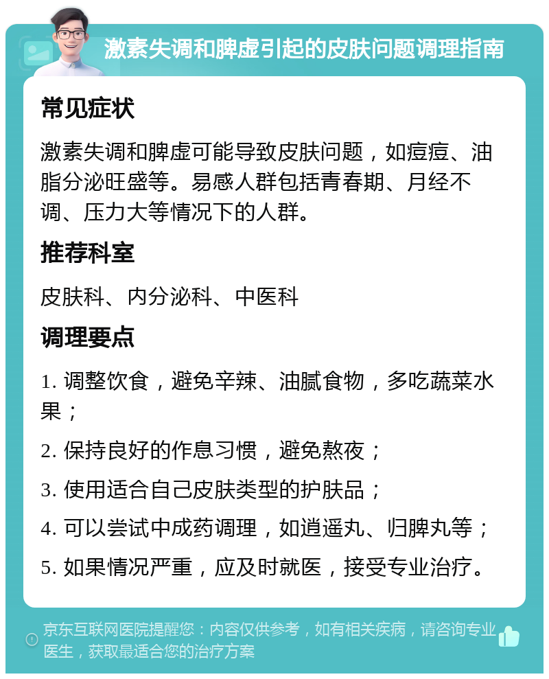 激素失调和脾虚引起的皮肤问题调理指南 常见症状 激素失调和脾虚可能导致皮肤问题，如痘痘、油脂分泌旺盛等。易感人群包括青春期、月经不调、压力大等情况下的人群。 推荐科室 皮肤科、内分泌科、中医科 调理要点 1. 调整饮食，避免辛辣、油腻食物，多吃蔬菜水果； 2. 保持良好的作息习惯，避免熬夜； 3. 使用适合自己皮肤类型的护肤品； 4. 可以尝试中成药调理，如逍遥丸、归脾丸等； 5. 如果情况严重，应及时就医，接受专业治疗。