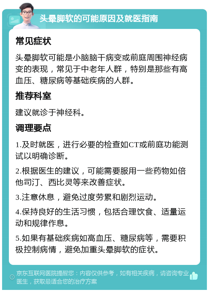 头晕脚软的可能原因及就医指南 常见症状 头晕脚软可能是小脑脑干病变或前庭周围神经病变的表现，常见于中老年人群，特别是那些有高血压、糖尿病等基础疾病的人群。 推荐科室 建议就诊于神经科。 调理要点 1.及时就医，进行必要的检查如CT或前庭功能测试以明确诊断。 2.根据医生的建议，可能需要服用一些药物如倍他司汀、西比灵等来改善症状。 3.注意休息，避免过度劳累和剧烈运动。 4.保持良好的生活习惯，包括合理饮食、适量运动和规律作息。 5.如果有基础疾病如高血压、糖尿病等，需要积极控制病情，避免加重头晕脚软的症状。