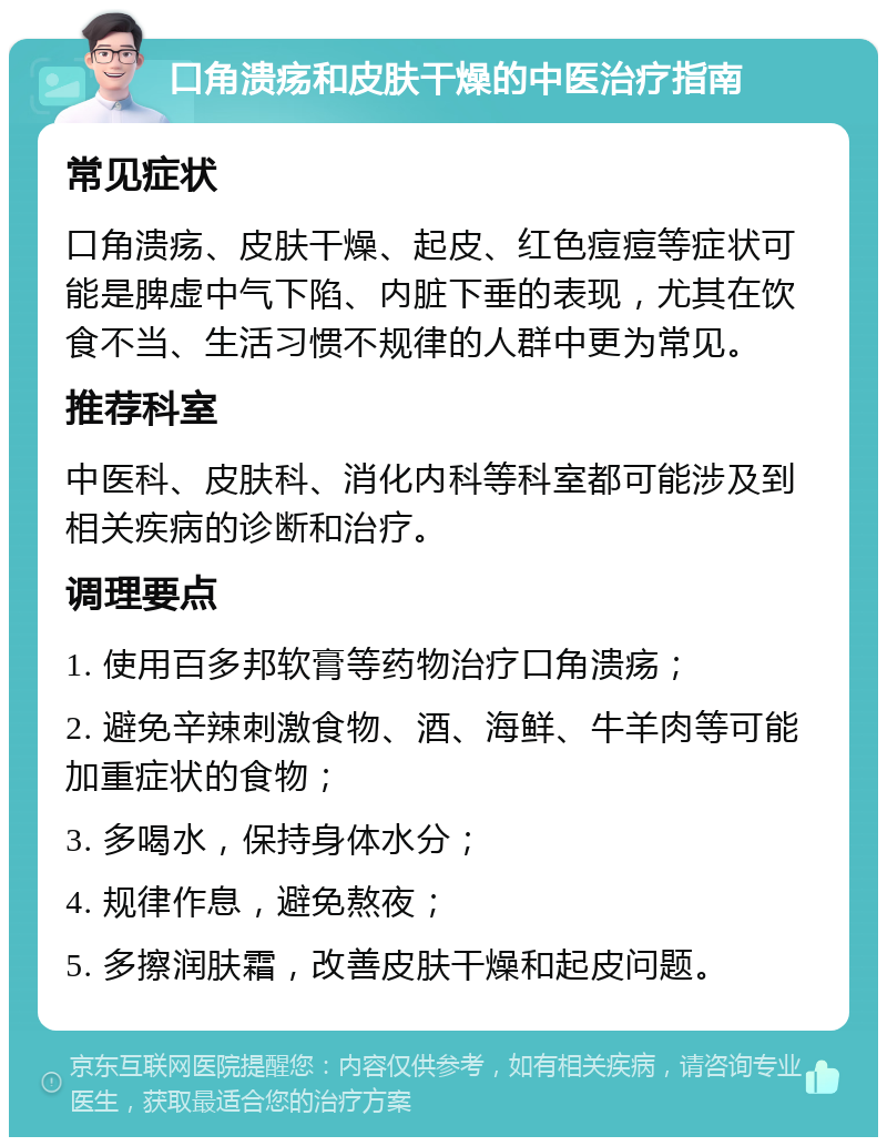 口角溃疡和皮肤干燥的中医治疗指南 常见症状 口角溃疡、皮肤干燥、起皮、红色痘痘等症状可能是脾虚中气下陷、内脏下垂的表现，尤其在饮食不当、生活习惯不规律的人群中更为常见。 推荐科室 中医科、皮肤科、消化内科等科室都可能涉及到相关疾病的诊断和治疗。 调理要点 1. 使用百多邦软膏等药物治疗口角溃疡； 2. 避免辛辣刺激食物、酒、海鲜、牛羊肉等可能加重症状的食物； 3. 多喝水，保持身体水分； 4. 规律作息，避免熬夜； 5. 多擦润肤霜，改善皮肤干燥和起皮问题。