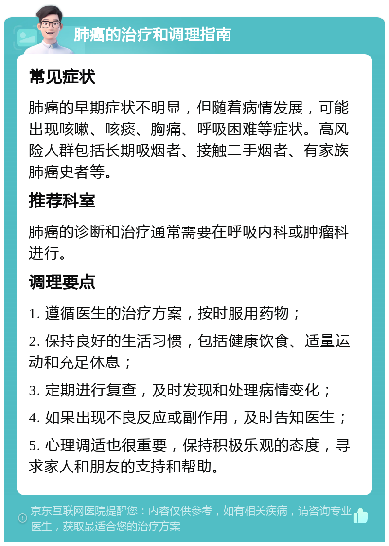 肺癌的治疗和调理指南 常见症状 肺癌的早期症状不明显，但随着病情发展，可能出现咳嗽、咳痰、胸痛、呼吸困难等症状。高风险人群包括长期吸烟者、接触二手烟者、有家族肺癌史者等。 推荐科室 肺癌的诊断和治疗通常需要在呼吸内科或肿瘤科进行。 调理要点 1. 遵循医生的治疗方案，按时服用药物； 2. 保持良好的生活习惯，包括健康饮食、适量运动和充足休息； 3. 定期进行复查，及时发现和处理病情变化； 4. 如果出现不良反应或副作用，及时告知医生； 5. 心理调适也很重要，保持积极乐观的态度，寻求家人和朋友的支持和帮助。