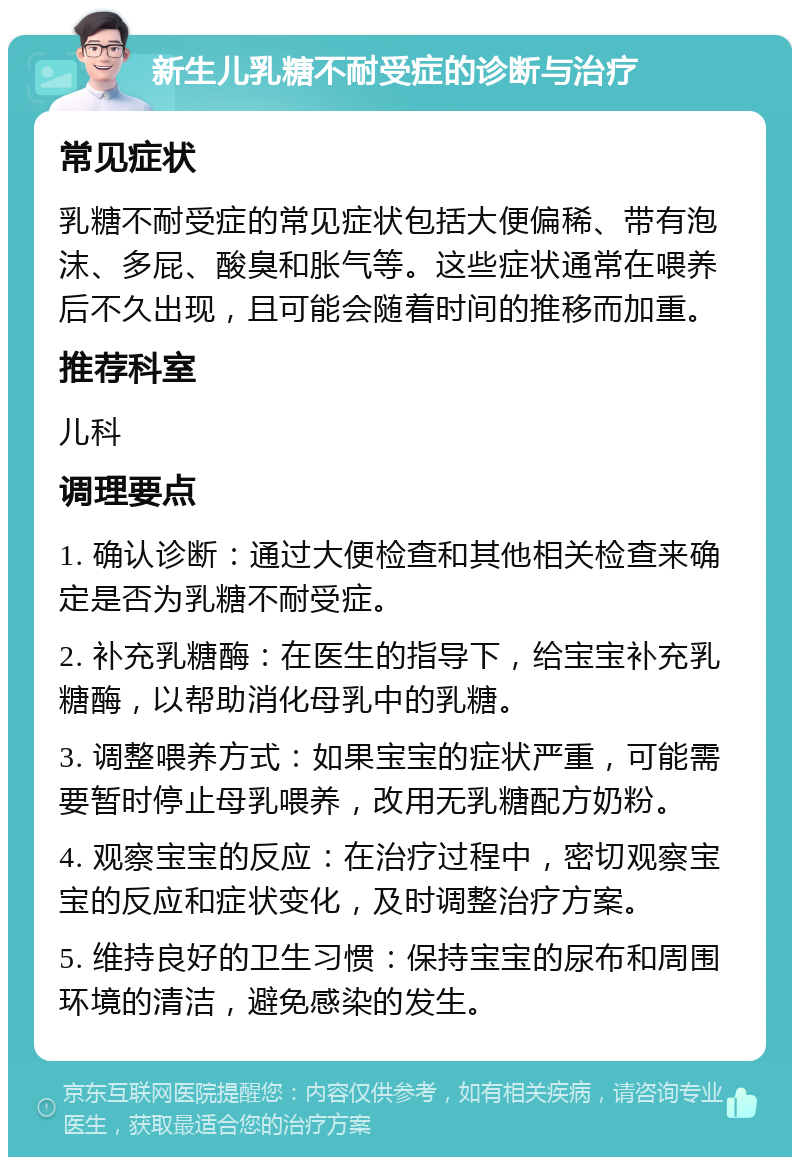 新生儿乳糖不耐受症的诊断与治疗 常见症状 乳糖不耐受症的常见症状包括大便偏稀、带有泡沫、多屁、酸臭和胀气等。这些症状通常在喂养后不久出现，且可能会随着时间的推移而加重。 推荐科室 儿科 调理要点 1. 确认诊断：通过大便检查和其他相关检查来确定是否为乳糖不耐受症。 2. 补充乳糖酶：在医生的指导下，给宝宝补充乳糖酶，以帮助消化母乳中的乳糖。 3. 调整喂养方式：如果宝宝的症状严重，可能需要暂时停止母乳喂养，改用无乳糖配方奶粉。 4. 观察宝宝的反应：在治疗过程中，密切观察宝宝的反应和症状变化，及时调整治疗方案。 5. 维持良好的卫生习惯：保持宝宝的尿布和周围环境的清洁，避免感染的发生。