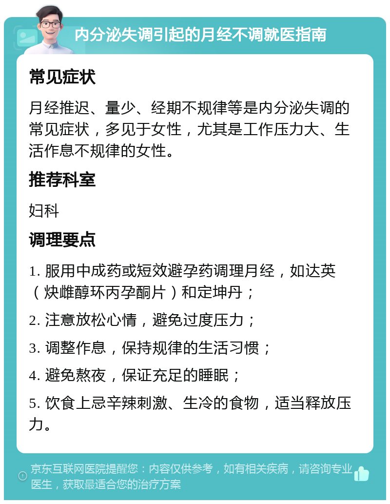 内分泌失调引起的月经不调就医指南 常见症状 月经推迟、量少、经期不规律等是内分泌失调的常见症状，多见于女性，尤其是工作压力大、生活作息不规律的女性。 推荐科室 妇科 调理要点 1. 服用中成药或短效避孕药调理月经，如达英（炔雌醇环丙孕酮片）和定坤丹； 2. 注意放松心情，避免过度压力； 3. 调整作息，保持规律的生活习惯； 4. 避免熬夜，保证充足的睡眠； 5. 饮食上忌辛辣刺激、生冷的食物，适当释放压力。