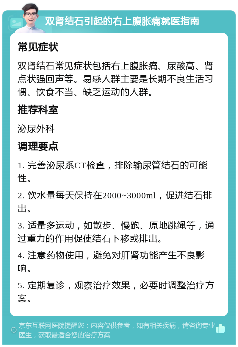 双肾结石引起的右上腹胀痛就医指南 常见症状 双肾结石常见症状包括右上腹胀痛、尿酸高、肾点状强回声等。易感人群主要是长期不良生活习惯、饮食不当、缺乏运动的人群。 推荐科室 泌尿外科 调理要点 1. 完善泌尿系CT检查，排除输尿管结石的可能性。 2. 饮水量每天保持在2000~3000ml，促进结石排出。 3. 适量多运动，如散步、慢跑、原地跳绳等，通过重力的作用促使结石下移或排出。 4. 注意药物使用，避免对肝肾功能产生不良影响。 5. 定期复诊，观察治疗效果，必要时调整治疗方案。