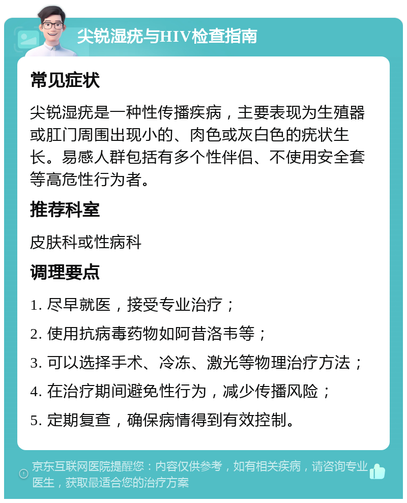 尖锐湿疣与HIV检查指南 常见症状 尖锐湿疣是一种性传播疾病，主要表现为生殖器或肛门周围出现小的、肉色或灰白色的疣状生长。易感人群包括有多个性伴侣、不使用安全套等高危性行为者。 推荐科室 皮肤科或性病科 调理要点 1. 尽早就医，接受专业治疗； 2. 使用抗病毒药物如阿昔洛韦等； 3. 可以选择手术、冷冻、激光等物理治疗方法； 4. 在治疗期间避免性行为，减少传播风险； 5. 定期复查，确保病情得到有效控制。