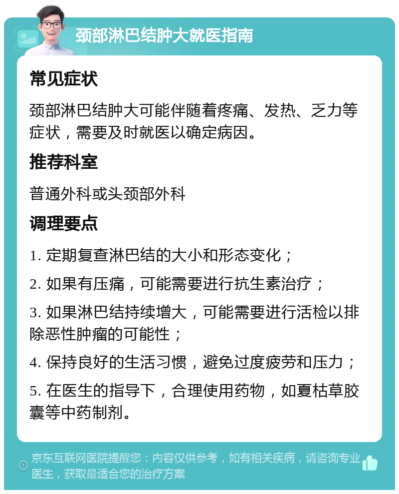 颈部淋巴结肿大就医指南 常见症状 颈部淋巴结肿大可能伴随着疼痛、发热、乏力等症状，需要及时就医以确定病因。 推荐科室 普通外科或头颈部外科 调理要点 1. 定期复查淋巴结的大小和形态变化； 2. 如果有压痛，可能需要进行抗生素治疗； 3. 如果淋巴结持续增大，可能需要进行活检以排除恶性肿瘤的可能性； 4. 保持良好的生活习惯，避免过度疲劳和压力； 5. 在医生的指导下，合理使用药物，如夏枯草胶囊等中药制剂。