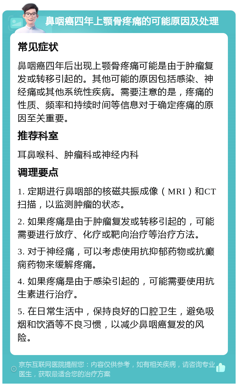 鼻咽癌四年上颚骨疼痛的可能原因及处理 常见症状 鼻咽癌四年后出现上颚骨疼痛可能是由于肿瘤复发或转移引起的。其他可能的原因包括感染、神经痛或其他系统性疾病。需要注意的是，疼痛的性质、频率和持续时间等信息对于确定疼痛的原因至关重要。 推荐科室 耳鼻喉科、肿瘤科或神经内科 调理要点 1. 定期进行鼻咽部的核磁共振成像（MRI）和CT扫描，以监测肿瘤的状态。 2. 如果疼痛是由于肿瘤复发或转移引起的，可能需要进行放疗、化疗或靶向治疗等治疗方法。 3. 对于神经痛，可以考虑使用抗抑郁药物或抗癫痫药物来缓解疼痛。 4. 如果疼痛是由于感染引起的，可能需要使用抗生素进行治疗。 5. 在日常生活中，保持良好的口腔卫生，避免吸烟和饮酒等不良习惯，以减少鼻咽癌复发的风险。