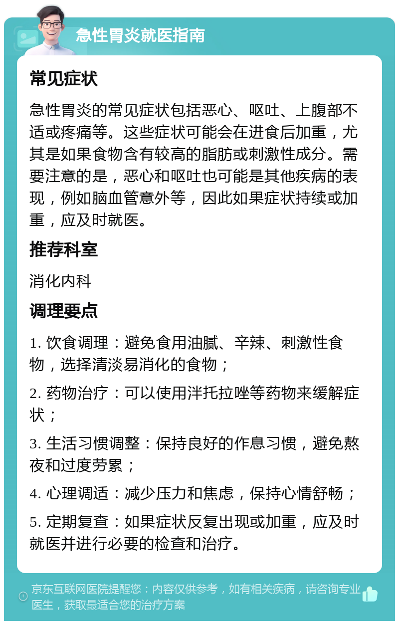 急性胃炎就医指南 常见症状 急性胃炎的常见症状包括恶心、呕吐、上腹部不适或疼痛等。这些症状可能会在进食后加重，尤其是如果食物含有较高的脂肪或刺激性成分。需要注意的是，恶心和呕吐也可能是其他疾病的表现，例如脑血管意外等，因此如果症状持续或加重，应及时就医。 推荐科室 消化内科 调理要点 1. 饮食调理：避免食用油腻、辛辣、刺激性食物，选择清淡易消化的食物； 2. 药物治疗：可以使用泮托拉唑等药物来缓解症状； 3. 生活习惯调整：保持良好的作息习惯，避免熬夜和过度劳累； 4. 心理调适：减少压力和焦虑，保持心情舒畅； 5. 定期复查：如果症状反复出现或加重，应及时就医并进行必要的检查和治疗。