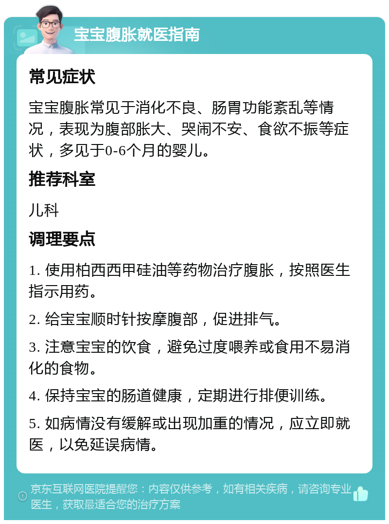 宝宝腹胀就医指南 常见症状 宝宝腹胀常见于消化不良、肠胃功能紊乱等情况，表现为腹部胀大、哭闹不安、食欲不振等症状，多见于0-6个月的婴儿。 推荐科室 儿科 调理要点 1. 使用柏西西甲硅油等药物治疗腹胀，按照医生指示用药。 2. 给宝宝顺时针按摩腹部，促进排气。 3. 注意宝宝的饮食，避免过度喂养或食用不易消化的食物。 4. 保持宝宝的肠道健康，定期进行排便训练。 5. 如病情没有缓解或出现加重的情况，应立即就医，以免延误病情。