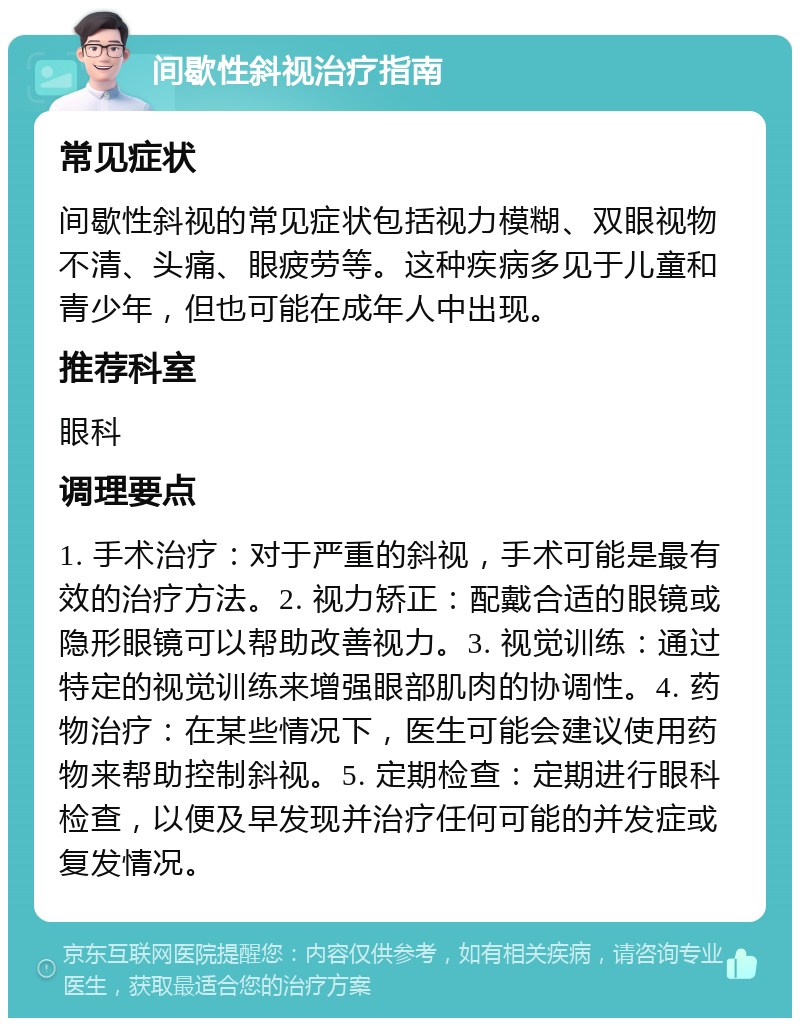 间歇性斜视治疗指南 常见症状 间歇性斜视的常见症状包括视力模糊、双眼视物不清、头痛、眼疲劳等。这种疾病多见于儿童和青少年，但也可能在成年人中出现。 推荐科室 眼科 调理要点 1. 手术治疗：对于严重的斜视，手术可能是最有效的治疗方法。2. 视力矫正：配戴合适的眼镜或隐形眼镜可以帮助改善视力。3. 视觉训练：通过特定的视觉训练来增强眼部肌肉的协调性。4. 药物治疗：在某些情况下，医生可能会建议使用药物来帮助控制斜视。5. 定期检查：定期进行眼科检查，以便及早发现并治疗任何可能的并发症或复发情况。