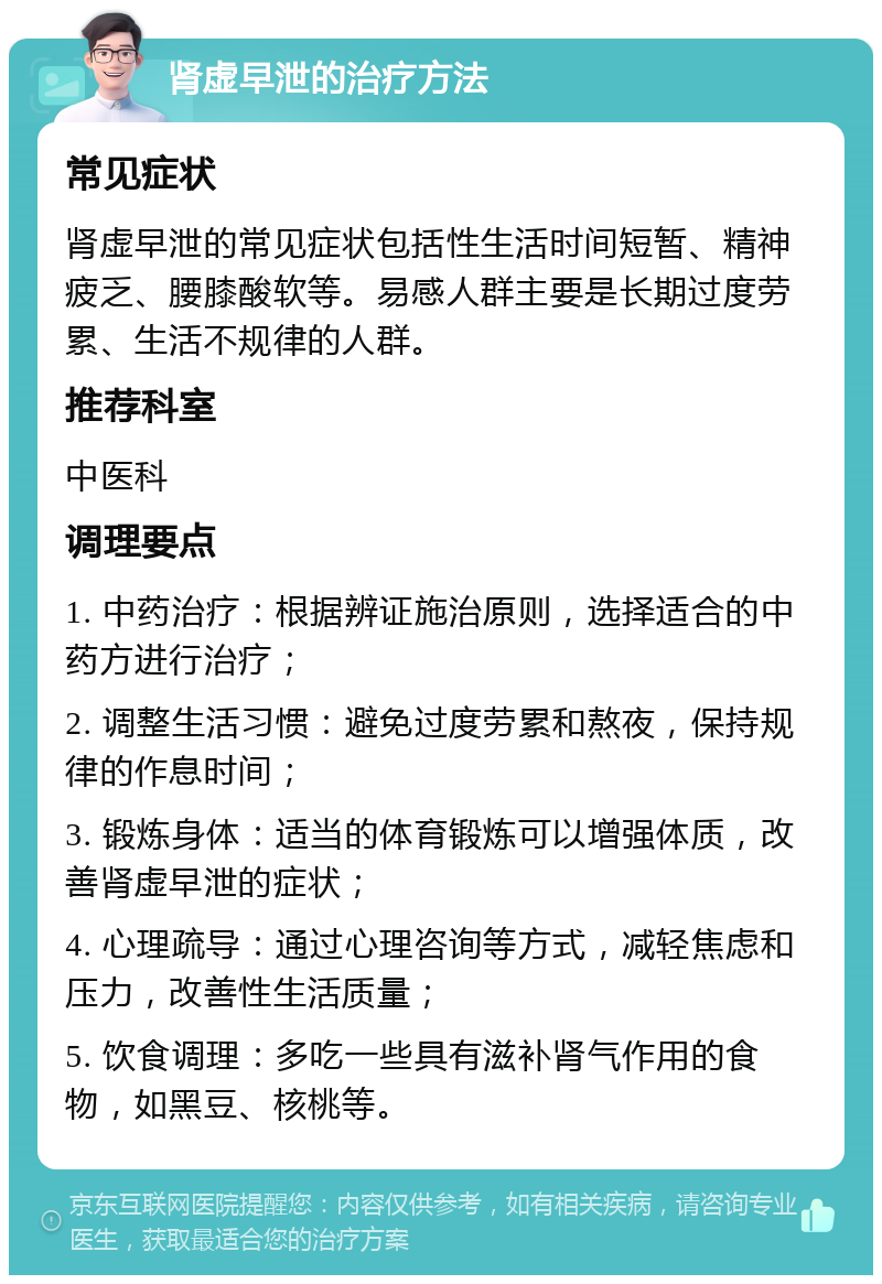 肾虚早泄的治疗方法 常见症状 肾虚早泄的常见症状包括性生活时间短暂、精神疲乏、腰膝酸软等。易感人群主要是长期过度劳累、生活不规律的人群。 推荐科室 中医科 调理要点 1. 中药治疗：根据辨证施治原则，选择适合的中药方进行治疗； 2. 调整生活习惯：避免过度劳累和熬夜，保持规律的作息时间； 3. 锻炼身体：适当的体育锻炼可以增强体质，改善肾虚早泄的症状； 4. 心理疏导：通过心理咨询等方式，减轻焦虑和压力，改善性生活质量； 5. 饮食调理：多吃一些具有滋补肾气作用的食物，如黑豆、核桃等。