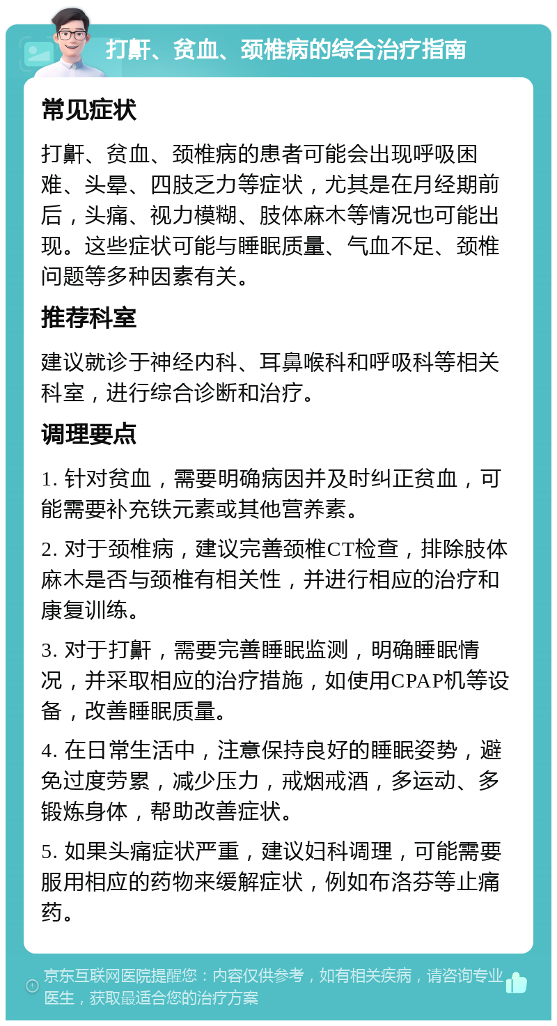 打鼾、贫血、颈椎病的综合治疗指南 常见症状 打鼾、贫血、颈椎病的患者可能会出现呼吸困难、头晕、四肢乏力等症状，尤其是在月经期前后，头痛、视力模糊、肢体麻木等情况也可能出现。这些症状可能与睡眠质量、气血不足、颈椎问题等多种因素有关。 推荐科室 建议就诊于神经内科、耳鼻喉科和呼吸科等相关科室，进行综合诊断和治疗。 调理要点 1. 针对贫血，需要明确病因并及时纠正贫血，可能需要补充铁元素或其他营养素。 2. 对于颈椎病，建议完善颈椎CT检查，排除肢体麻木是否与颈椎有相关性，并进行相应的治疗和康复训练。 3. 对于打鼾，需要完善睡眠监测，明确睡眠情况，并采取相应的治疗措施，如使用CPAP机等设备，改善睡眠质量。 4. 在日常生活中，注意保持良好的睡眠姿势，避免过度劳累，减少压力，戒烟戒酒，多运动、多锻炼身体，帮助改善症状。 5. 如果头痛症状严重，建议妇科调理，可能需要服用相应的药物来缓解症状，例如布洛芬等止痛药。