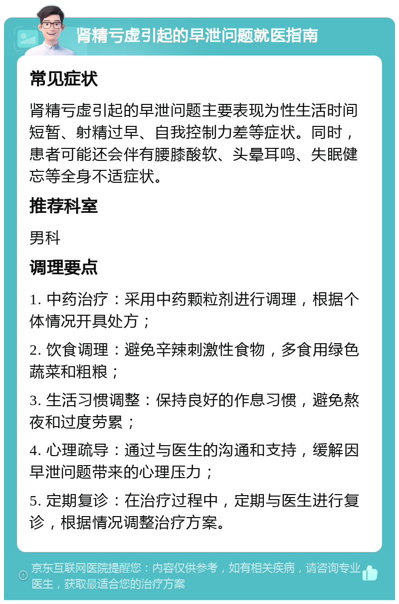 肾精亏虚引起的早泄问题就医指南 常见症状 肾精亏虚引起的早泄问题主要表现为性生活时间短暂、射精过早、自我控制力差等症状。同时，患者可能还会伴有腰膝酸软、头晕耳鸣、失眠健忘等全身不适症状。 推荐科室 男科 调理要点 1. 中药治疗：采用中药颗粒剂进行调理，根据个体情况开具处方； 2. 饮食调理：避免辛辣刺激性食物，多食用绿色蔬菜和粗粮； 3. 生活习惯调整：保持良好的作息习惯，避免熬夜和过度劳累； 4. 心理疏导：通过与医生的沟通和支持，缓解因早泄问题带来的心理压力； 5. 定期复诊：在治疗过程中，定期与医生进行复诊，根据情况调整治疗方案。