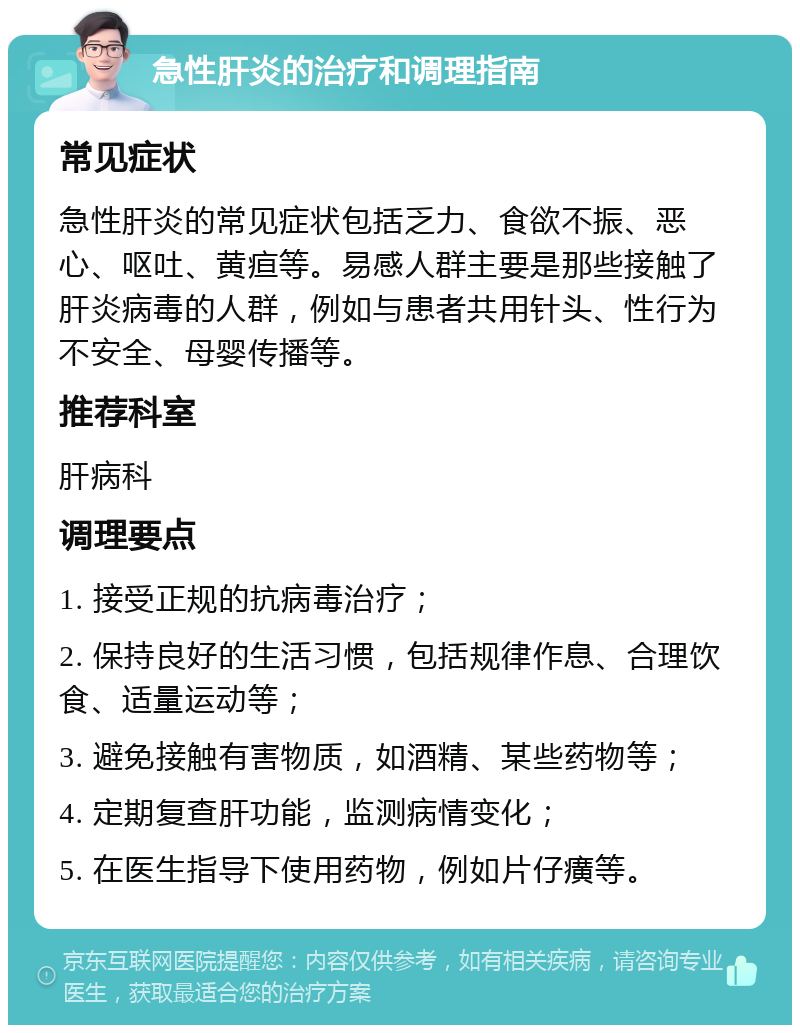 急性肝炎的治疗和调理指南 常见症状 急性肝炎的常见症状包括乏力、食欲不振、恶心、呕吐、黄疸等。易感人群主要是那些接触了肝炎病毒的人群，例如与患者共用针头、性行为不安全、母婴传播等。 推荐科室 肝病科 调理要点 1. 接受正规的抗病毒治疗； 2. 保持良好的生活习惯，包括规律作息、合理饮食、适量运动等； 3. 避免接触有害物质，如酒精、某些药物等； 4. 定期复查肝功能，监测病情变化； 5. 在医生指导下使用药物，例如片仔癀等。