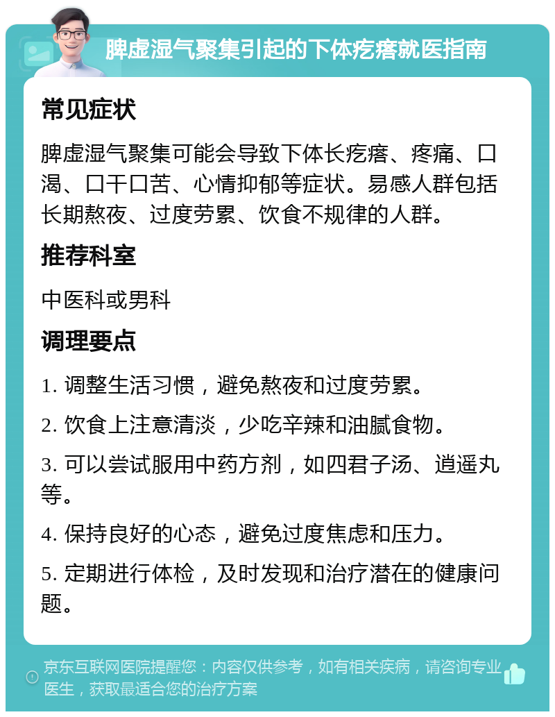 脾虚湿气聚集引起的下体疙瘩就医指南 常见症状 脾虚湿气聚集可能会导致下体长疙瘩、疼痛、口渴、口干口苦、心情抑郁等症状。易感人群包括长期熬夜、过度劳累、饮食不规律的人群。 推荐科室 中医科或男科 调理要点 1. 调整生活习惯，避免熬夜和过度劳累。 2. 饮食上注意清淡，少吃辛辣和油腻食物。 3. 可以尝试服用中药方剂，如四君子汤、逍遥丸等。 4. 保持良好的心态，避免过度焦虑和压力。 5. 定期进行体检，及时发现和治疗潜在的健康问题。