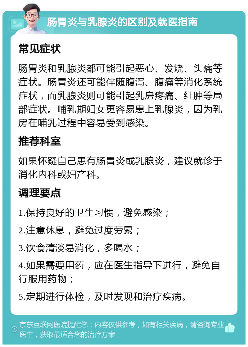 肠胃炎与乳腺炎的区别及就医指南 常见症状 肠胃炎和乳腺炎都可能引起恶心、发烧、头痛等症状。肠胃炎还可能伴随腹泻、腹痛等消化系统症状，而乳腺炎则可能引起乳房疼痛、红肿等局部症状。哺乳期妇女更容易患上乳腺炎，因为乳房在哺乳过程中容易受到感染。 推荐科室 如果怀疑自己患有肠胃炎或乳腺炎，建议就诊于消化内科或妇产科。 调理要点 1.保持良好的卫生习惯，避免感染； 2.注意休息，避免过度劳累； 3.饮食清淡易消化，多喝水； 4.如果需要用药，应在医生指导下进行，避免自行服用药物； 5.定期进行体检，及时发现和治疗疾病。