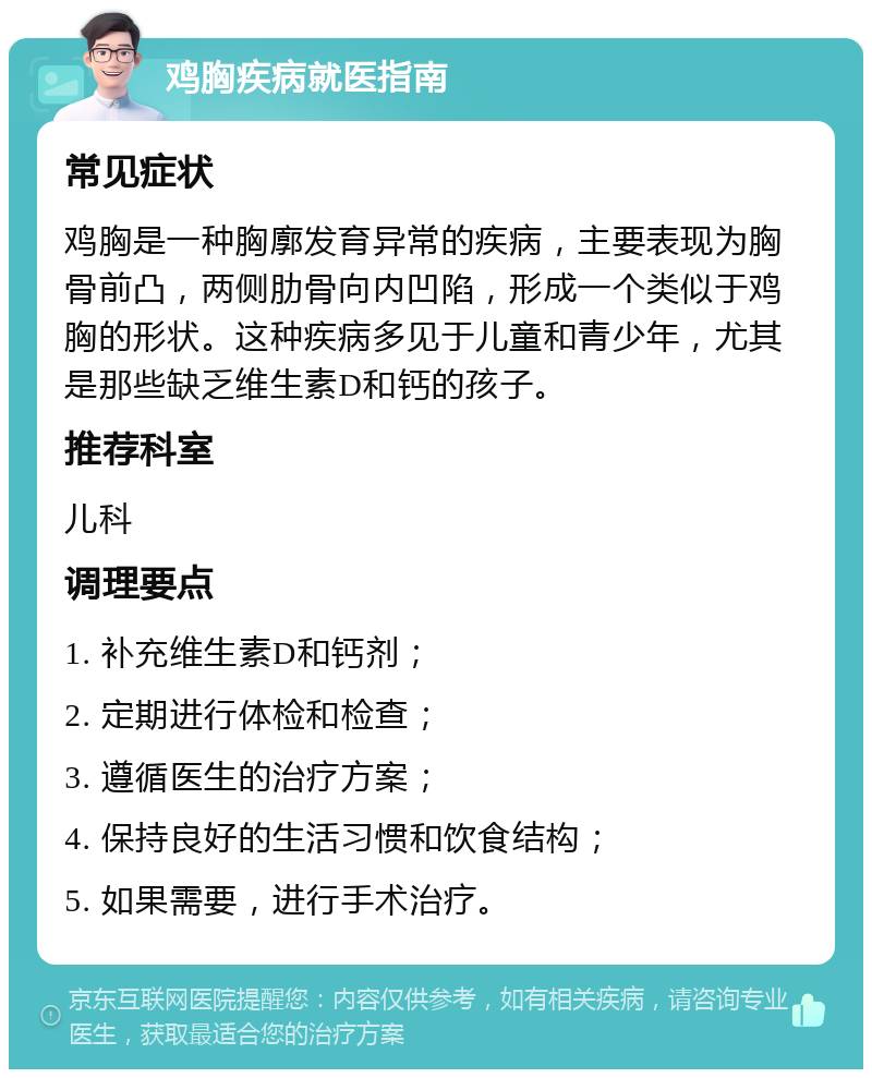 鸡胸疾病就医指南 常见症状 鸡胸是一种胸廓发育异常的疾病，主要表现为胸骨前凸，两侧肋骨向内凹陷，形成一个类似于鸡胸的形状。这种疾病多见于儿童和青少年，尤其是那些缺乏维生素D和钙的孩子。 推荐科室 儿科 调理要点 1. 补充维生素D和钙剂； 2. 定期进行体检和检查； 3. 遵循医生的治疗方案； 4. 保持良好的生活习惯和饮食结构； 5. 如果需要，进行手术治疗。