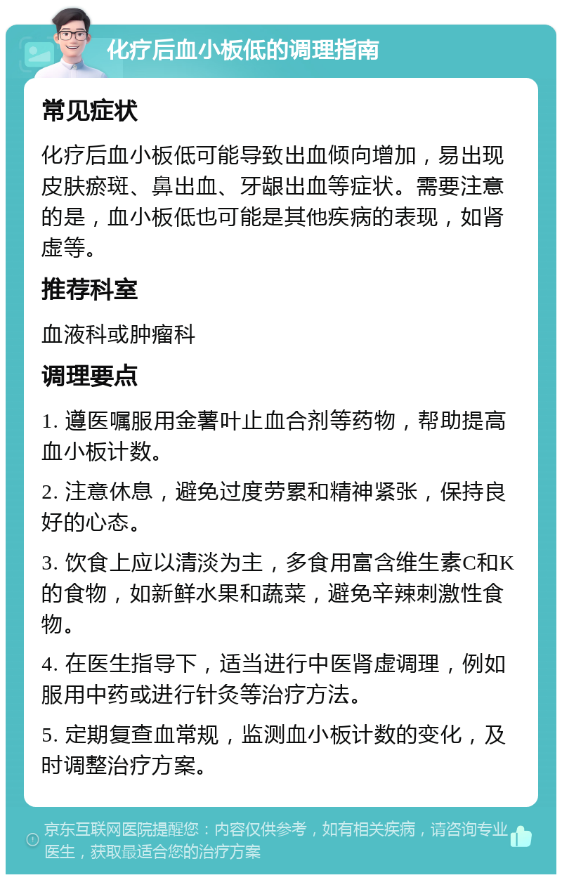 化疗后血小板低的调理指南 常见症状 化疗后血小板低可能导致出血倾向增加，易出现皮肤瘀斑、鼻出血、牙龈出血等症状。需要注意的是，血小板低也可能是其他疾病的表现，如肾虚等。 推荐科室 血液科或肿瘤科 调理要点 1. 遵医嘱服用金薯叶止血合剂等药物，帮助提高血小板计数。 2. 注意休息，避免过度劳累和精神紧张，保持良好的心态。 3. 饮食上应以清淡为主，多食用富含维生素C和K的食物，如新鲜水果和蔬菜，避免辛辣刺激性食物。 4. 在医生指导下，适当进行中医肾虚调理，例如服用中药或进行针灸等治疗方法。 5. 定期复查血常规，监测血小板计数的变化，及时调整治疗方案。