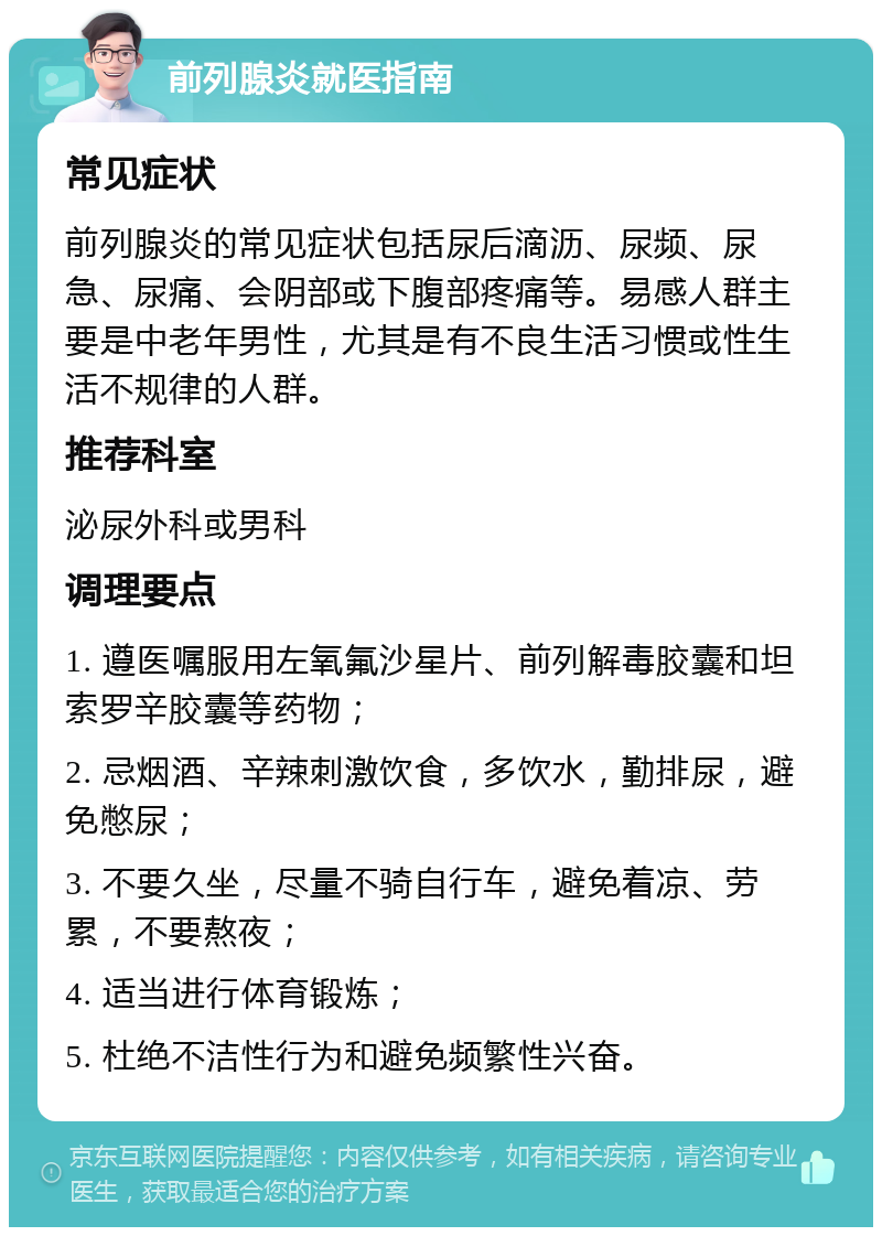 前列腺炎就医指南 常见症状 前列腺炎的常见症状包括尿后滴沥、尿频、尿急、尿痛、会阴部或下腹部疼痛等。易感人群主要是中老年男性，尤其是有不良生活习惯或性生活不规律的人群。 推荐科室 泌尿外科或男科 调理要点 1. 遵医嘱服用左氧氟沙星片、前列解毒胶囊和坦索罗辛胶囊等药物； 2. 忌烟酒、辛辣刺激饮食，多饮水，勤排尿，避免憋尿； 3. 不要久坐，尽量不骑自行车，避免着凉、劳累，不要熬夜； 4. 适当进行体育锻炼； 5. 杜绝不洁性行为和避免频繁性兴奋。