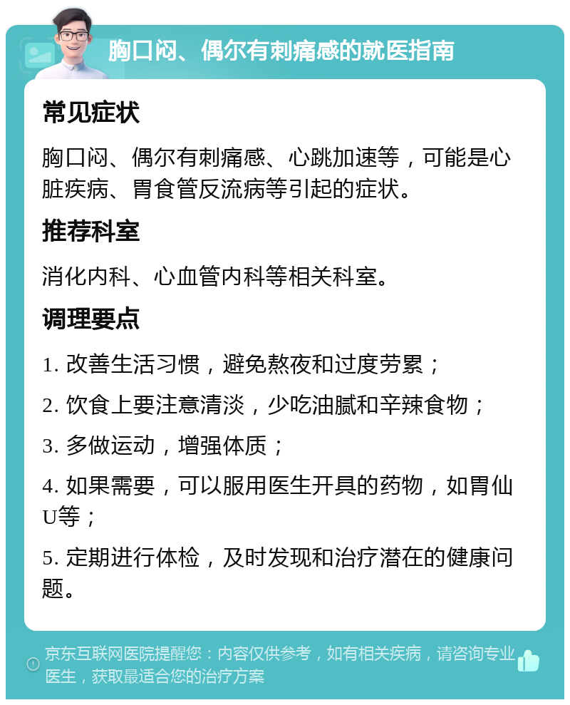 胸口闷、偶尔有刺痛感的就医指南 常见症状 胸口闷、偶尔有刺痛感、心跳加速等，可能是心脏疾病、胃食管反流病等引起的症状。 推荐科室 消化内科、心血管内科等相关科室。 调理要点 1. 改善生活习惯，避免熬夜和过度劳累； 2. 饮食上要注意清淡，少吃油腻和辛辣食物； 3. 多做运动，增强体质； 4. 如果需要，可以服用医生开具的药物，如胃仙U等； 5. 定期进行体检，及时发现和治疗潜在的健康问题。