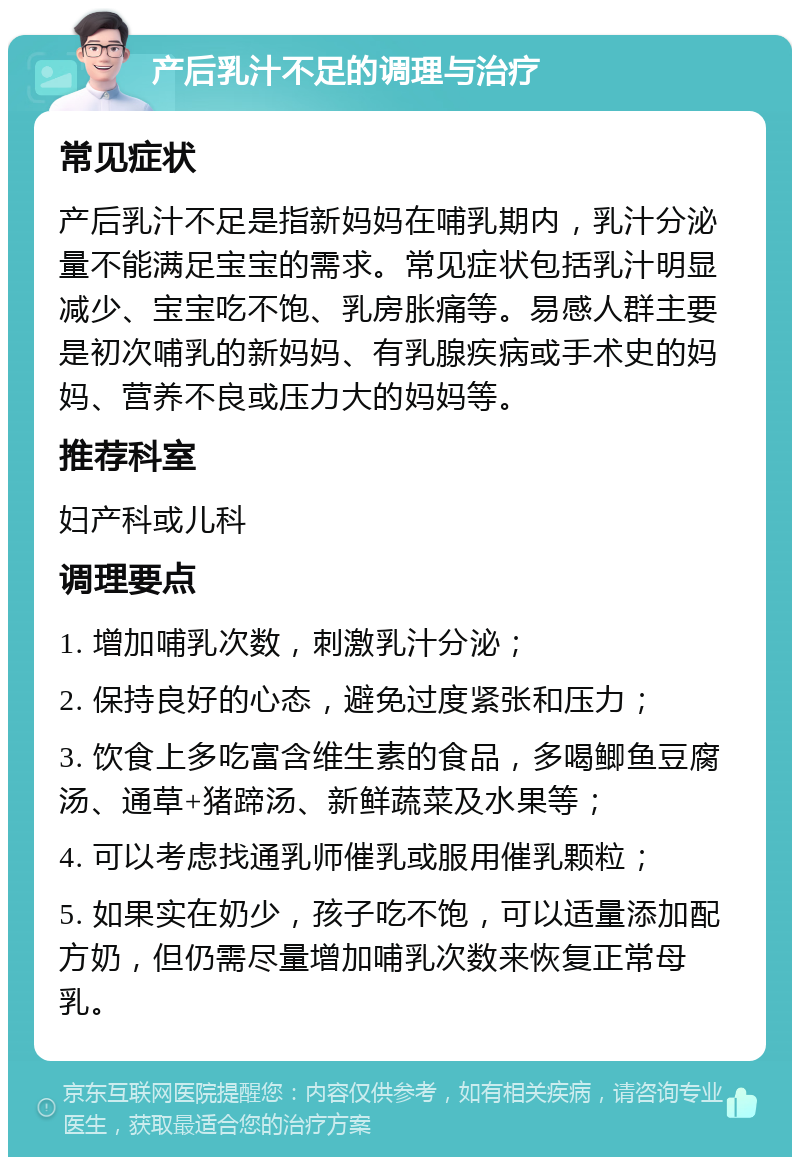 产后乳汁不足的调理与治疗 常见症状 产后乳汁不足是指新妈妈在哺乳期内，乳汁分泌量不能满足宝宝的需求。常见症状包括乳汁明显减少、宝宝吃不饱、乳房胀痛等。易感人群主要是初次哺乳的新妈妈、有乳腺疾病或手术史的妈妈、营养不良或压力大的妈妈等。 推荐科室 妇产科或儿科 调理要点 1. 增加哺乳次数，刺激乳汁分泌； 2. 保持良好的心态，避免过度紧张和压力； 3. 饮食上多吃富含维生素的食品，多喝鲫鱼豆腐汤、通草+猪蹄汤、新鲜蔬菜及水果等； 4. 可以考虑找通乳师催乳或服用催乳颗粒； 5. 如果实在奶少，孩子吃不饱，可以适量添加配方奶，但仍需尽量增加哺乳次数来恢复正常母乳。