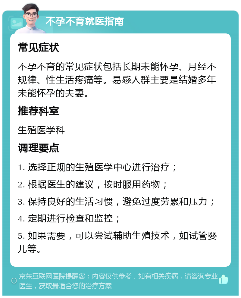 不孕不育就医指南 常见症状 不孕不育的常见症状包括长期未能怀孕、月经不规律、性生活疼痛等。易感人群主要是结婚多年未能怀孕的夫妻。 推荐科室 生殖医学科 调理要点 1. 选择正规的生殖医学中心进行治疗； 2. 根据医生的建议，按时服用药物； 3. 保持良好的生活习惯，避免过度劳累和压力； 4. 定期进行检查和监控； 5. 如果需要，可以尝试辅助生殖技术，如试管婴儿等。