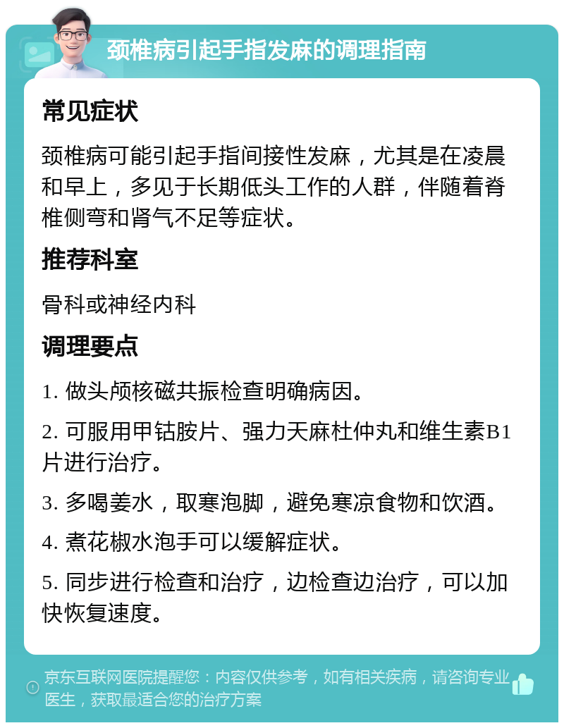 颈椎病引起手指发麻的调理指南 常见症状 颈椎病可能引起手指间接性发麻，尤其是在凌晨和早上，多见于长期低头工作的人群，伴随着脊椎侧弯和肾气不足等症状。 推荐科室 骨科或神经内科 调理要点 1. 做头颅核磁共振检查明确病因。 2. 可服用甲钴胺片、强力天麻杜仲丸和维生素B1片进行治疗。 3. 多喝姜水，取寒泡脚，避免寒凉食物和饮酒。 4. 煮花椒水泡手可以缓解症状。 5. 同步进行检查和治疗，边检查边治疗，可以加快恢复速度。