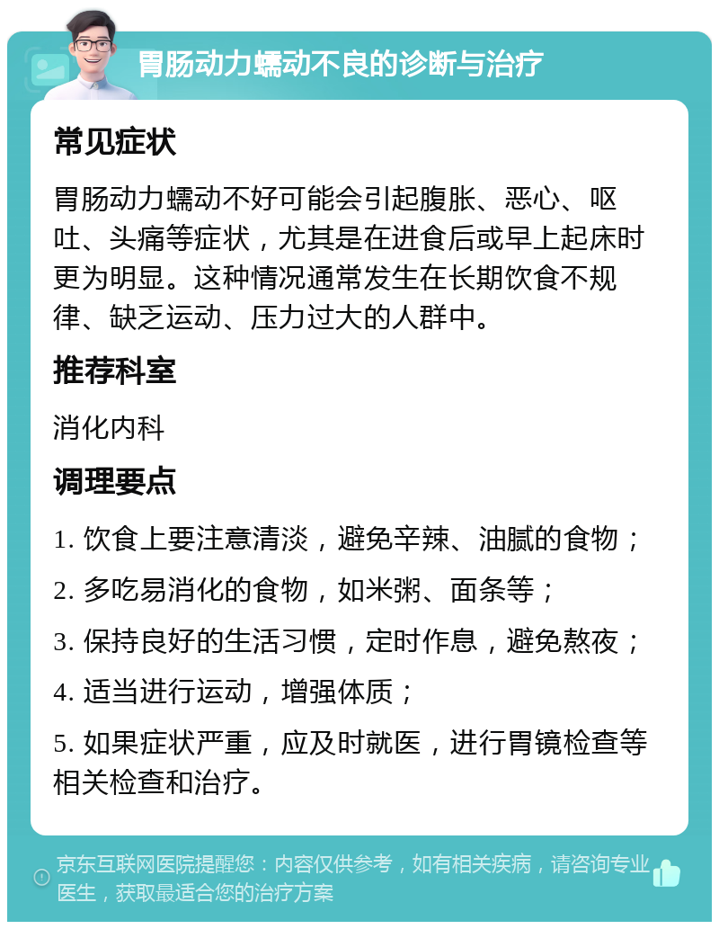 胃肠动力蠕动不良的诊断与治疗 常见症状 胃肠动力蠕动不好可能会引起腹胀、恶心、呕吐、头痛等症状，尤其是在进食后或早上起床时更为明显。这种情况通常发生在长期饮食不规律、缺乏运动、压力过大的人群中。 推荐科室 消化内科 调理要点 1. 饮食上要注意清淡，避免辛辣、油腻的食物； 2. 多吃易消化的食物，如米粥、面条等； 3. 保持良好的生活习惯，定时作息，避免熬夜； 4. 适当进行运动，增强体质； 5. 如果症状严重，应及时就医，进行胃镜检查等相关检查和治疗。