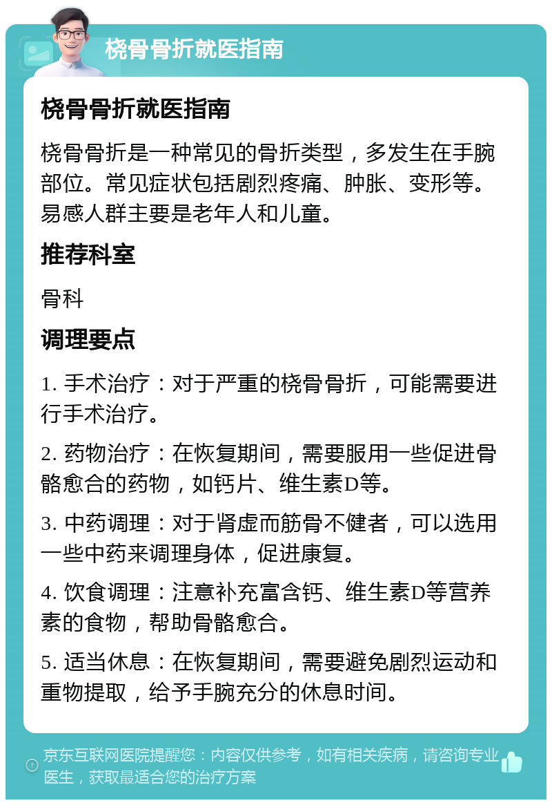 桡骨骨折就医指南 桡骨骨折就医指南 桡骨骨折是一种常见的骨折类型，多发生在手腕部位。常见症状包括剧烈疼痛、肿胀、变形等。易感人群主要是老年人和儿童。 推荐科室 骨科 调理要点 1. 手术治疗：对于严重的桡骨骨折，可能需要进行手术治疗。 2. 药物治疗：在恢复期间，需要服用一些促进骨骼愈合的药物，如钙片、维生素D等。 3. 中药调理：对于肾虚而筋骨不健者，可以选用一些中药来调理身体，促进康复。 4. 饮食调理：注意补充富含钙、维生素D等营养素的食物，帮助骨骼愈合。 5. 适当休息：在恢复期间，需要避免剧烈运动和重物提取，给予手腕充分的休息时间。