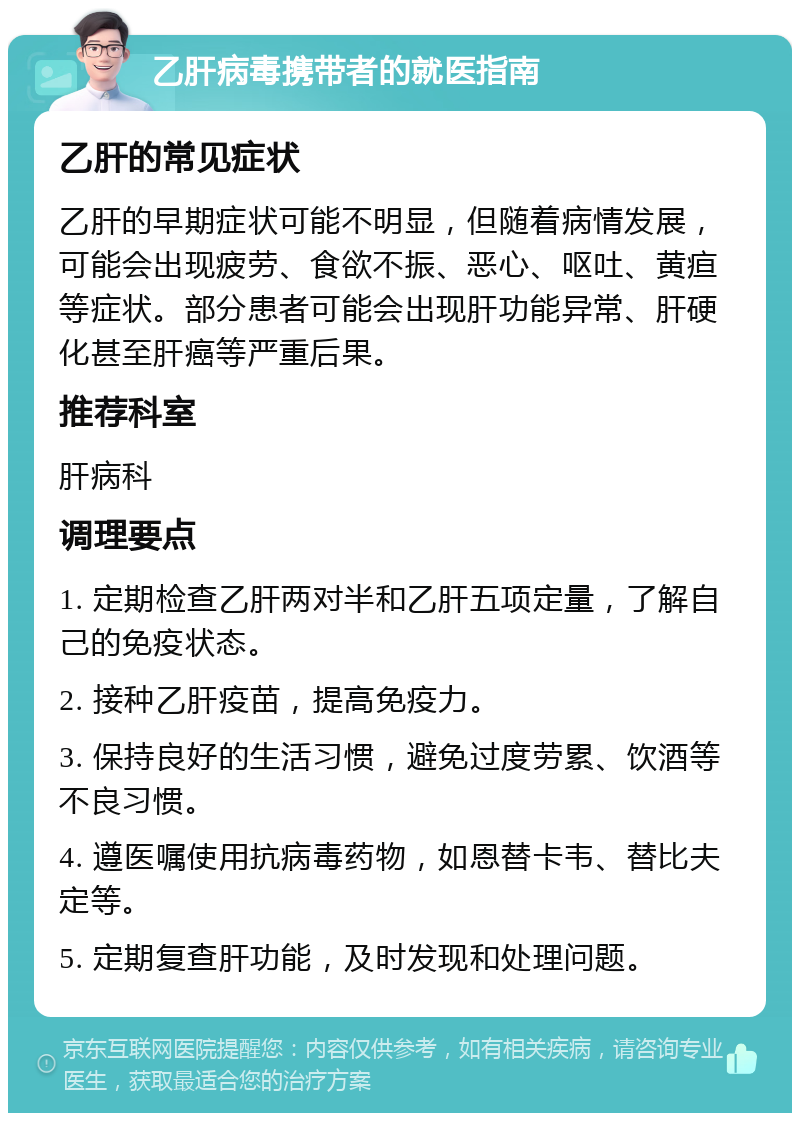 乙肝病毒携带者的就医指南 乙肝的常见症状 乙肝的早期症状可能不明显，但随着病情发展，可能会出现疲劳、食欲不振、恶心、呕吐、黄疸等症状。部分患者可能会出现肝功能异常、肝硬化甚至肝癌等严重后果。 推荐科室 肝病科 调理要点 1. 定期检查乙肝两对半和乙肝五项定量，了解自己的免疫状态。 2. 接种乙肝疫苗，提高免疫力。 3. 保持良好的生活习惯，避免过度劳累、饮酒等不良习惯。 4. 遵医嘱使用抗病毒药物，如恩替卡韦、替比夫定等。 5. 定期复查肝功能，及时发现和处理问题。