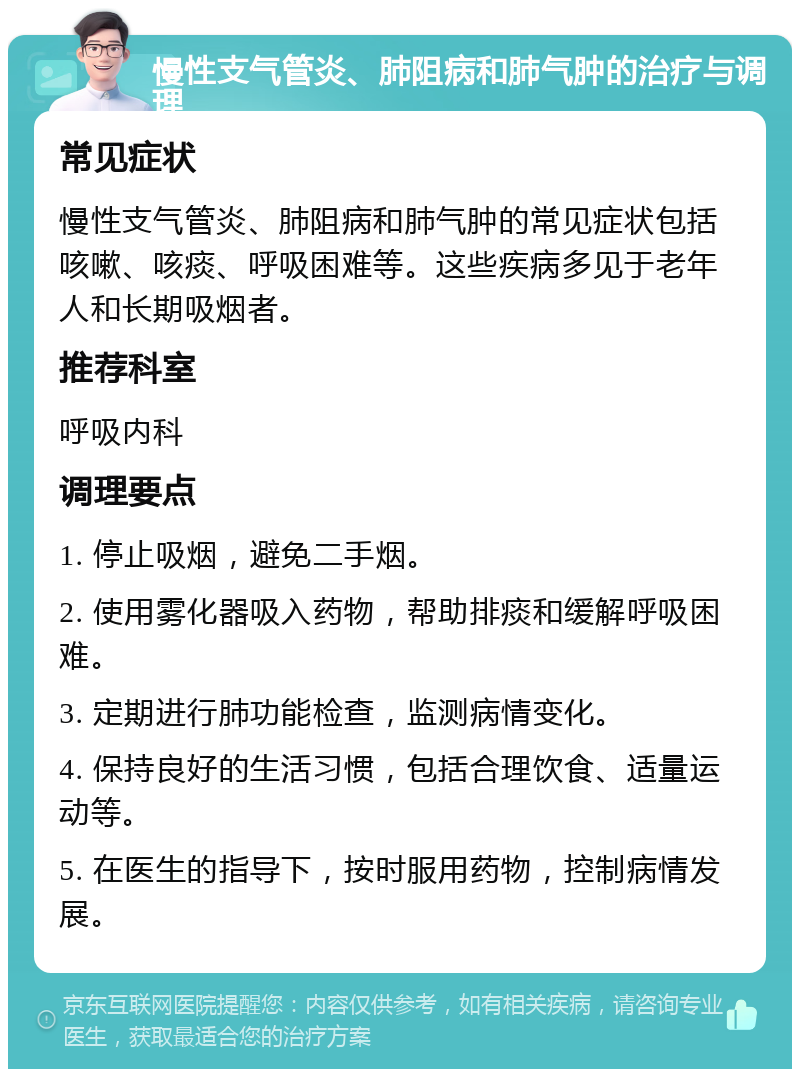 慢性支气管炎、肺阻病和肺气肿的治疗与调理 常见症状 慢性支气管炎、肺阻病和肺气肿的常见症状包括咳嗽、咳痰、呼吸困难等。这些疾病多见于老年人和长期吸烟者。 推荐科室 呼吸内科 调理要点 1. 停止吸烟，避免二手烟。 2. 使用雾化器吸入药物，帮助排痰和缓解呼吸困难。 3. 定期进行肺功能检查，监测病情变化。 4. 保持良好的生活习惯，包括合理饮食、适量运动等。 5. 在医生的指导下，按时服用药物，控制病情发展。