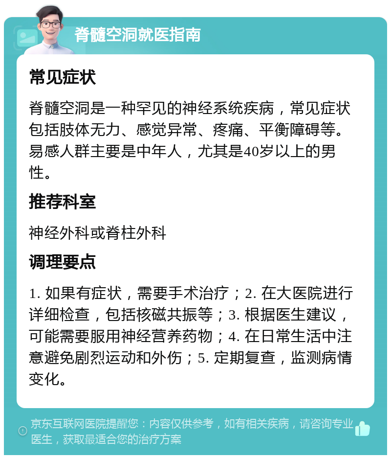 脊髓空洞就医指南 常见症状 脊髓空洞是一种罕见的神经系统疾病，常见症状包括肢体无力、感觉异常、疼痛、平衡障碍等。易感人群主要是中年人，尤其是40岁以上的男性。 推荐科室 神经外科或脊柱外科 调理要点 1. 如果有症状，需要手术治疗；2. 在大医院进行详细检查，包括核磁共振等；3. 根据医生建议，可能需要服用神经营养药物；4. 在日常生活中注意避免剧烈运动和外伤；5. 定期复查，监测病情变化。