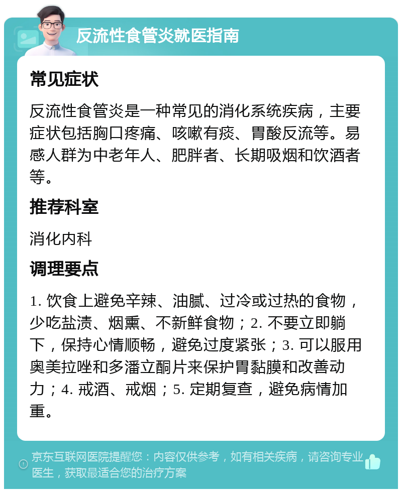 反流性食管炎就医指南 常见症状 反流性食管炎是一种常见的消化系统疾病，主要症状包括胸口疼痛、咳嗽有痰、胃酸反流等。易感人群为中老年人、肥胖者、长期吸烟和饮酒者等。 推荐科室 消化内科 调理要点 1. 饮食上避免辛辣、油腻、过冷或过热的食物，少吃盐渍、烟熏、不新鲜食物；2. 不要立即躺下，保持心情顺畅，避免过度紧张；3. 可以服用奥美拉唑和多潘立酮片来保护胃黏膜和改善动力；4. 戒酒、戒烟；5. 定期复查，避免病情加重。