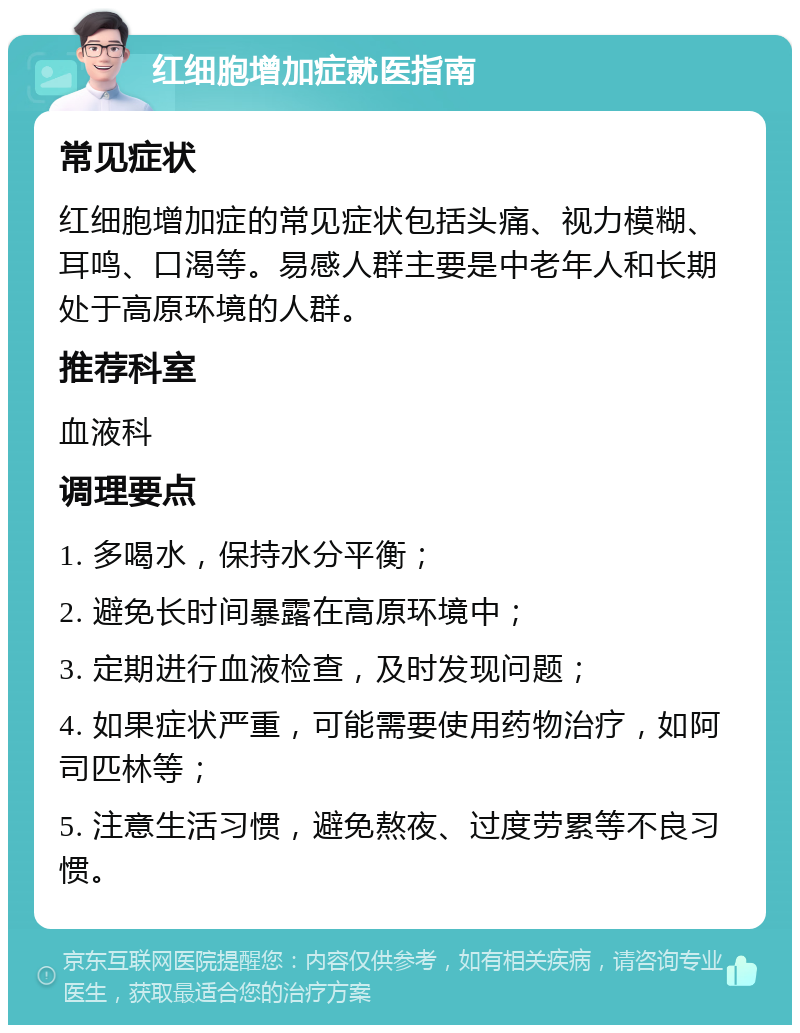 红细胞增加症就医指南 常见症状 红细胞增加症的常见症状包括头痛、视力模糊、耳鸣、口渴等。易感人群主要是中老年人和长期处于高原环境的人群。 推荐科室 血液科 调理要点 1. 多喝水，保持水分平衡； 2. 避免长时间暴露在高原环境中； 3. 定期进行血液检查，及时发现问题； 4. 如果症状严重，可能需要使用药物治疗，如阿司匹林等； 5. 注意生活习惯，避免熬夜、过度劳累等不良习惯。