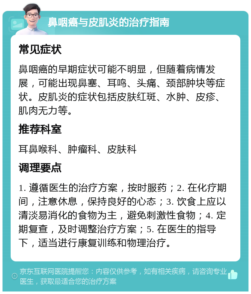 鼻咽癌与皮肌炎的治疗指南 常见症状 鼻咽癌的早期症状可能不明显，但随着病情发展，可能出现鼻塞、耳鸣、头痛、颈部肿块等症状。皮肌炎的症状包括皮肤红斑、水肿、皮疹、肌肉无力等。 推荐科室 耳鼻喉科、肿瘤科、皮肤科 调理要点 1. 遵循医生的治疗方案，按时服药；2. 在化疗期间，注意休息，保持良好的心态；3. 饮食上应以清淡易消化的食物为主，避免刺激性食物；4. 定期复查，及时调整治疗方案；5. 在医生的指导下，适当进行康复训练和物理治疗。