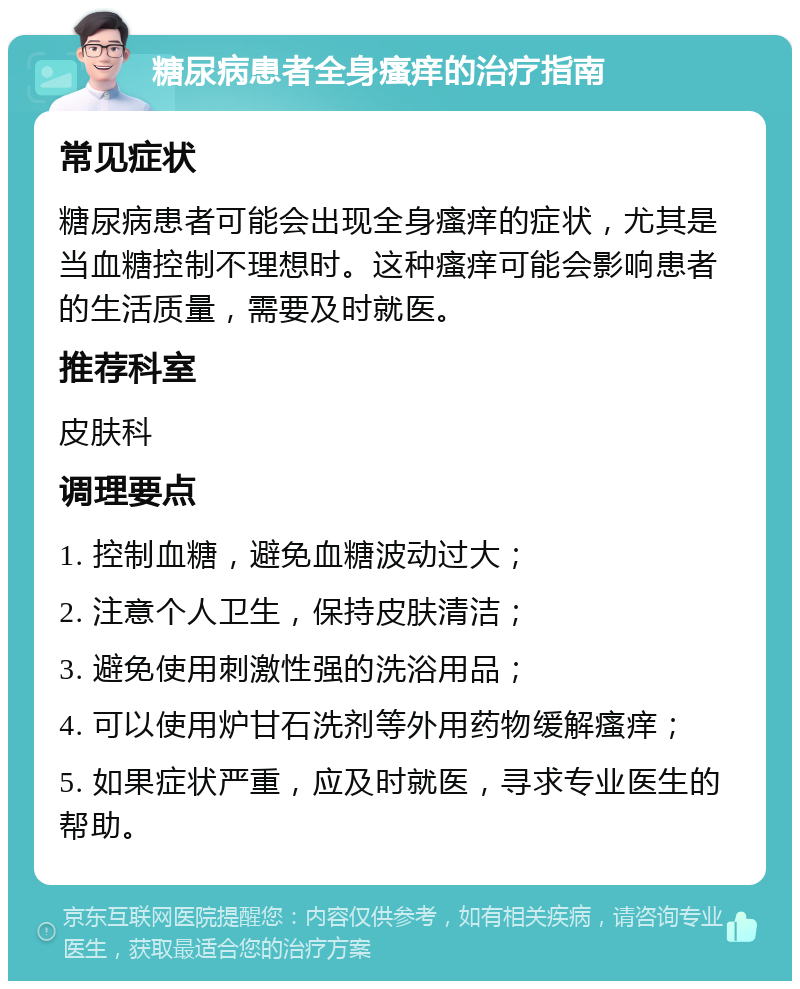 糖尿病患者全身瘙痒的治疗指南 常见症状 糖尿病患者可能会出现全身瘙痒的症状，尤其是当血糖控制不理想时。这种瘙痒可能会影响患者的生活质量，需要及时就医。 推荐科室 皮肤科 调理要点 1. 控制血糖，避免血糖波动过大； 2. 注意个人卫生，保持皮肤清洁； 3. 避免使用刺激性强的洗浴用品； 4. 可以使用炉甘石洗剂等外用药物缓解瘙痒； 5. 如果症状严重，应及时就医，寻求专业医生的帮助。