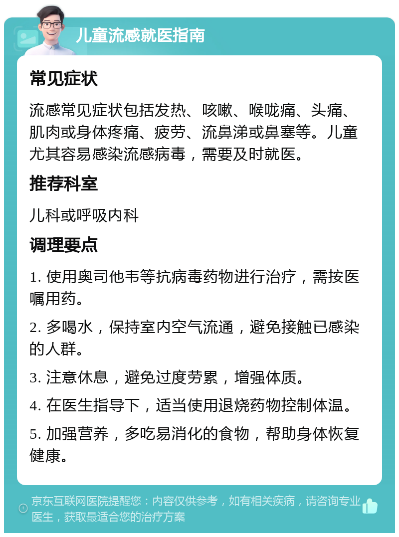 儿童流感就医指南 常见症状 流感常见症状包括发热、咳嗽、喉咙痛、头痛、肌肉或身体疼痛、疲劳、流鼻涕或鼻塞等。儿童尤其容易感染流感病毒，需要及时就医。 推荐科室 儿科或呼吸内科 调理要点 1. 使用奥司他韦等抗病毒药物进行治疗，需按医嘱用药。 2. 多喝水，保持室内空气流通，避免接触已感染的人群。 3. 注意休息，避免过度劳累，增强体质。 4. 在医生指导下，适当使用退烧药物控制体温。 5. 加强营养，多吃易消化的食物，帮助身体恢复健康。