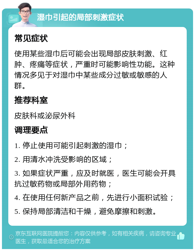 湿巾引起的局部刺激症状 常见症状 使用某些湿巾后可能会出现局部皮肤刺激、红肿、疼痛等症状，严重时可能影响性功能。这种情况多见于对湿巾中某些成分过敏或敏感的人群。 推荐科室 皮肤科或泌尿外科 调理要点 1. 停止使用可能引起刺激的湿巾； 2. 用清水冲洗受影响的区域； 3. 如果症状严重，应及时就医，医生可能会开具抗过敏药物或局部外用药物； 4. 在使用任何新产品之前，先进行小面积试验； 5. 保持局部清洁和干燥，避免摩擦和刺激。