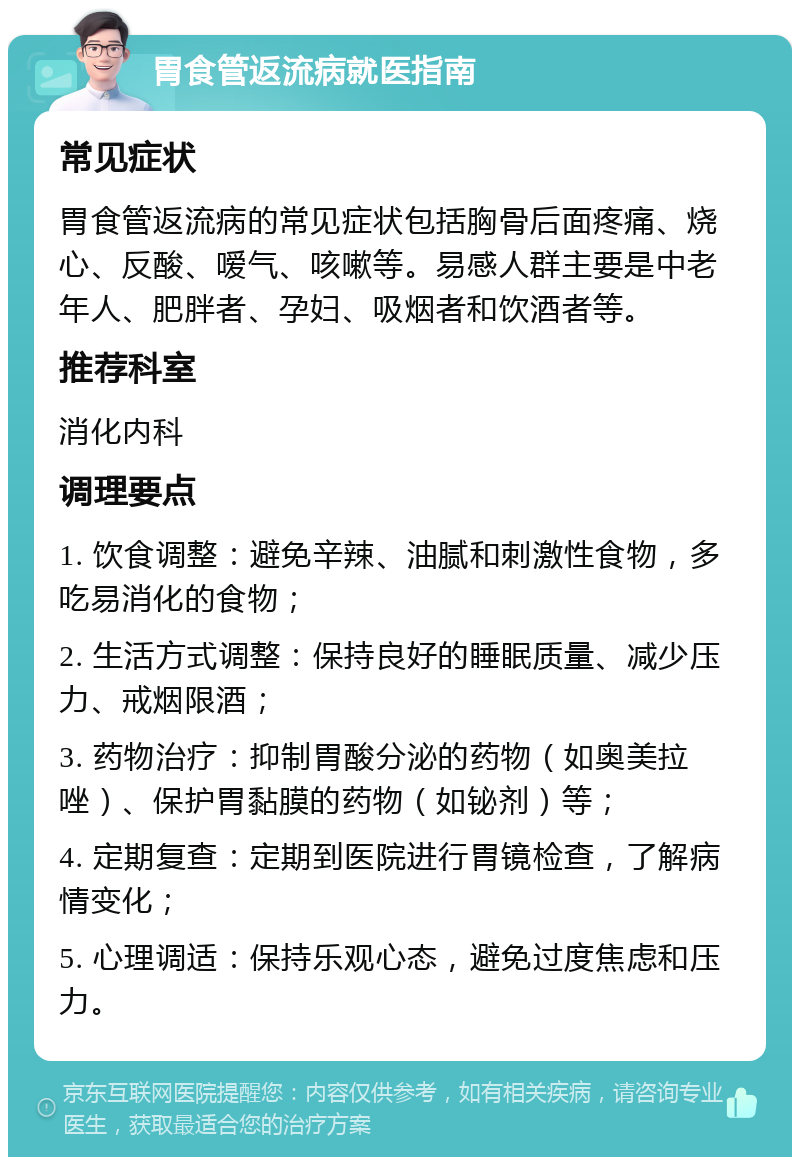 胃食管返流病就医指南 常见症状 胃食管返流病的常见症状包括胸骨后面疼痛、烧心、反酸、嗳气、咳嗽等。易感人群主要是中老年人、肥胖者、孕妇、吸烟者和饮酒者等。 推荐科室 消化内科 调理要点 1. 饮食调整：避免辛辣、油腻和刺激性食物，多吃易消化的食物； 2. 生活方式调整：保持良好的睡眠质量、减少压力、戒烟限酒； 3. 药物治疗：抑制胃酸分泌的药物（如奥美拉唑）、保护胃黏膜的药物（如铋剂）等； 4. 定期复查：定期到医院进行胃镜检查，了解病情变化； 5. 心理调适：保持乐观心态，避免过度焦虑和压力。