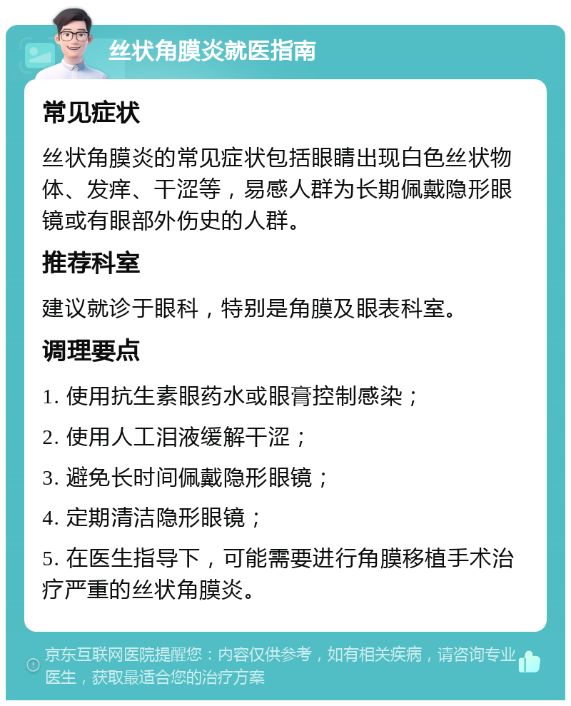 丝状角膜炎就医指南 常见症状 丝状角膜炎的常见症状包括眼睛出现白色丝状物体、发痒、干涩等，易感人群为长期佩戴隐形眼镜或有眼部外伤史的人群。 推荐科室 建议就诊于眼科，特别是角膜及眼表科室。 调理要点 1. 使用抗生素眼药水或眼膏控制感染； 2. 使用人工泪液缓解干涩； 3. 避免长时间佩戴隐形眼镜； 4. 定期清洁隐形眼镜； 5. 在医生指导下，可能需要进行角膜移植手术治疗严重的丝状角膜炎。