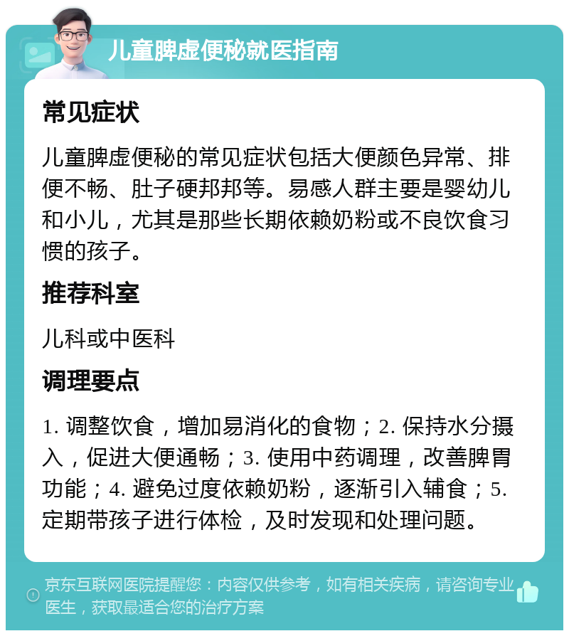 儿童脾虚便秘就医指南 常见症状 儿童脾虚便秘的常见症状包括大便颜色异常、排便不畅、肚子硬邦邦等。易感人群主要是婴幼儿和小儿，尤其是那些长期依赖奶粉或不良饮食习惯的孩子。 推荐科室 儿科或中医科 调理要点 1. 调整饮食，增加易消化的食物；2. 保持水分摄入，促进大便通畅；3. 使用中药调理，改善脾胃功能；4. 避免过度依赖奶粉，逐渐引入辅食；5. 定期带孩子进行体检，及时发现和处理问题。