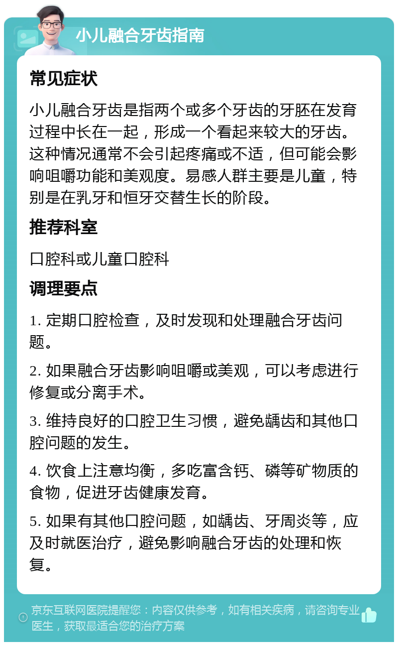 小儿融合牙齿指南 常见症状 小儿融合牙齿是指两个或多个牙齿的牙胚在发育过程中长在一起，形成一个看起来较大的牙齿。这种情况通常不会引起疼痛或不适，但可能会影响咀嚼功能和美观度。易感人群主要是儿童，特别是在乳牙和恒牙交替生长的阶段。 推荐科室 口腔科或儿童口腔科 调理要点 1. 定期口腔检查，及时发现和处理融合牙齿问题。 2. 如果融合牙齿影响咀嚼或美观，可以考虑进行修复或分离手术。 3. 维持良好的口腔卫生习惯，避免龋齿和其他口腔问题的发生。 4. 饮食上注意均衡，多吃富含钙、磷等矿物质的食物，促进牙齿健康发育。 5. 如果有其他口腔问题，如龋齿、牙周炎等，应及时就医治疗，避免影响融合牙齿的处理和恢复。