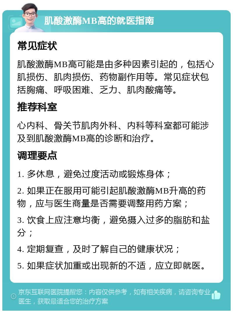 肌酸激酶MB高的就医指南 常见症状 肌酸激酶MB高可能是由多种因素引起的，包括心肌损伤、肌肉损伤、药物副作用等。常见症状包括胸痛、呼吸困难、乏力、肌肉酸痛等。 推荐科室 心内科、骨关节肌肉外科、内科等科室都可能涉及到肌酸激酶MB高的诊断和治疗。 调理要点 1. 多休息，避免过度活动或锻炼身体； 2. 如果正在服用可能引起肌酸激酶MB升高的药物，应与医生商量是否需要调整用药方案； 3. 饮食上应注意均衡，避免摄入过多的脂肪和盐分； 4. 定期复查，及时了解自己的健康状况； 5. 如果症状加重或出现新的不适，应立即就医。