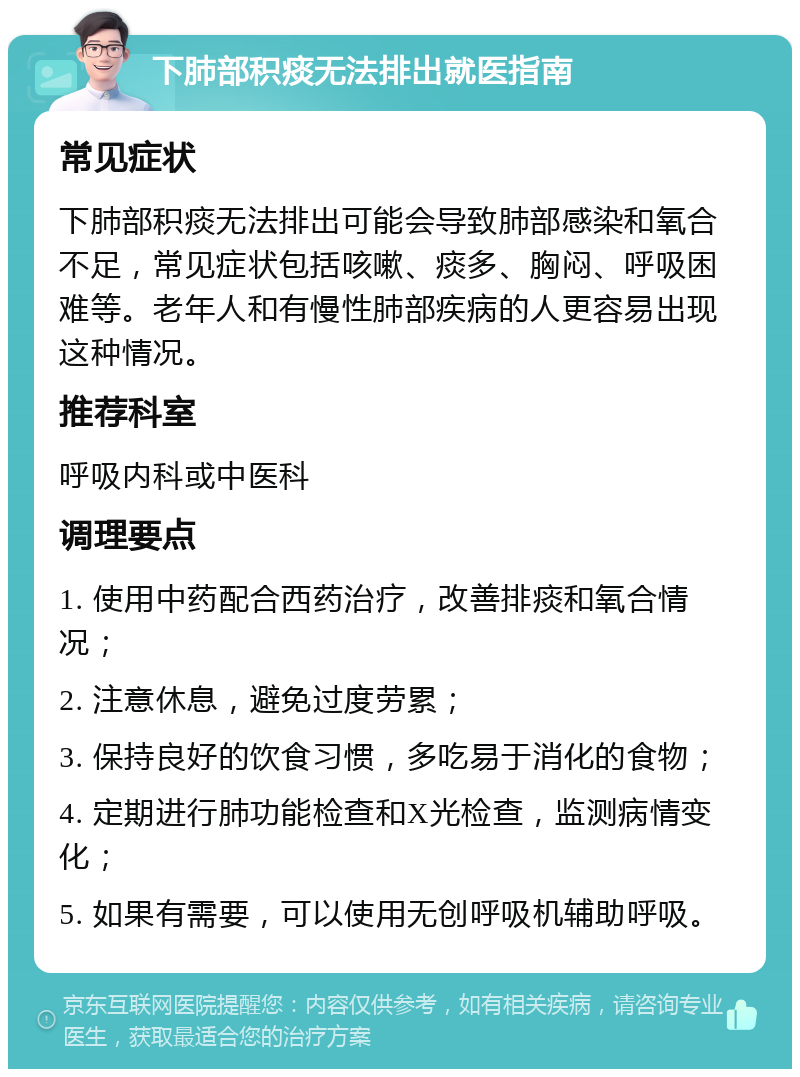 下肺部积痰无法排出就医指南 常见症状 下肺部积痰无法排出可能会导致肺部感染和氧合不足，常见症状包括咳嗽、痰多、胸闷、呼吸困难等。老年人和有慢性肺部疾病的人更容易出现这种情况。 推荐科室 呼吸内科或中医科 调理要点 1. 使用中药配合西药治疗，改善排痰和氧合情况； 2. 注意休息，避免过度劳累； 3. 保持良好的饮食习惯，多吃易于消化的食物； 4. 定期进行肺功能检查和X光检查，监测病情变化； 5. 如果有需要，可以使用无创呼吸机辅助呼吸。