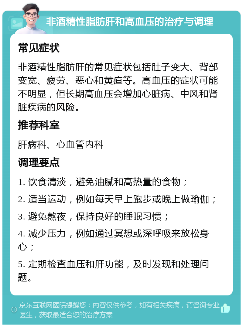 非酒精性脂肪肝和高血压的治疗与调理 常见症状 非酒精性脂肪肝的常见症状包括肚子变大、背部变宽、疲劳、恶心和黄疸等。高血压的症状可能不明显，但长期高血压会增加心脏病、中风和肾脏疾病的风险。 推荐科室 肝病科、心血管内科 调理要点 1. 饮食清淡，避免油腻和高热量的食物； 2. 适当运动，例如每天早上跑步或晚上做瑜伽； 3. 避免熬夜，保持良好的睡眠习惯； 4. 减少压力，例如通过冥想或深呼吸来放松身心； 5. 定期检查血压和肝功能，及时发现和处理问题。