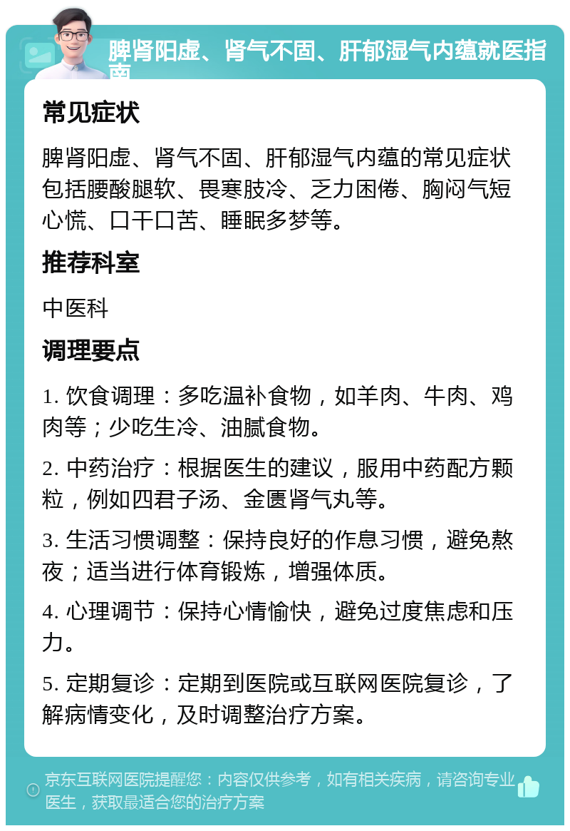 脾肾阳虚、肾气不固、肝郁湿气内蕴就医指南 常见症状 脾肾阳虚、肾气不固、肝郁湿气内蕴的常见症状包括腰酸腿软、畏寒肢冷、乏力困倦、胸闷气短心慌、口干口苦、睡眠多梦等。 推荐科室 中医科 调理要点 1. 饮食调理：多吃温补食物，如羊肉、牛肉、鸡肉等；少吃生冷、油腻食物。 2. 中药治疗：根据医生的建议，服用中药配方颗粒，例如四君子汤、金匮肾气丸等。 3. 生活习惯调整：保持良好的作息习惯，避免熬夜；适当进行体育锻炼，增强体质。 4. 心理调节：保持心情愉快，避免过度焦虑和压力。 5. 定期复诊：定期到医院或互联网医院复诊，了解病情变化，及时调整治疗方案。