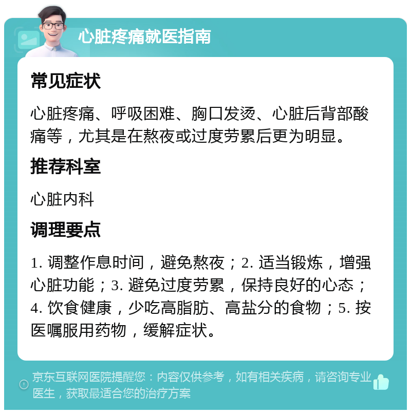 心脏疼痛就医指南 常见症状 心脏疼痛、呼吸困难、胸口发烫、心脏后背部酸痛等，尤其是在熬夜或过度劳累后更为明显。 推荐科室 心脏内科 调理要点 1. 调整作息时间，避免熬夜；2. 适当锻炼，增强心脏功能；3. 避免过度劳累，保持良好的心态；4. 饮食健康，少吃高脂肪、高盐分的食物；5. 按医嘱服用药物，缓解症状。