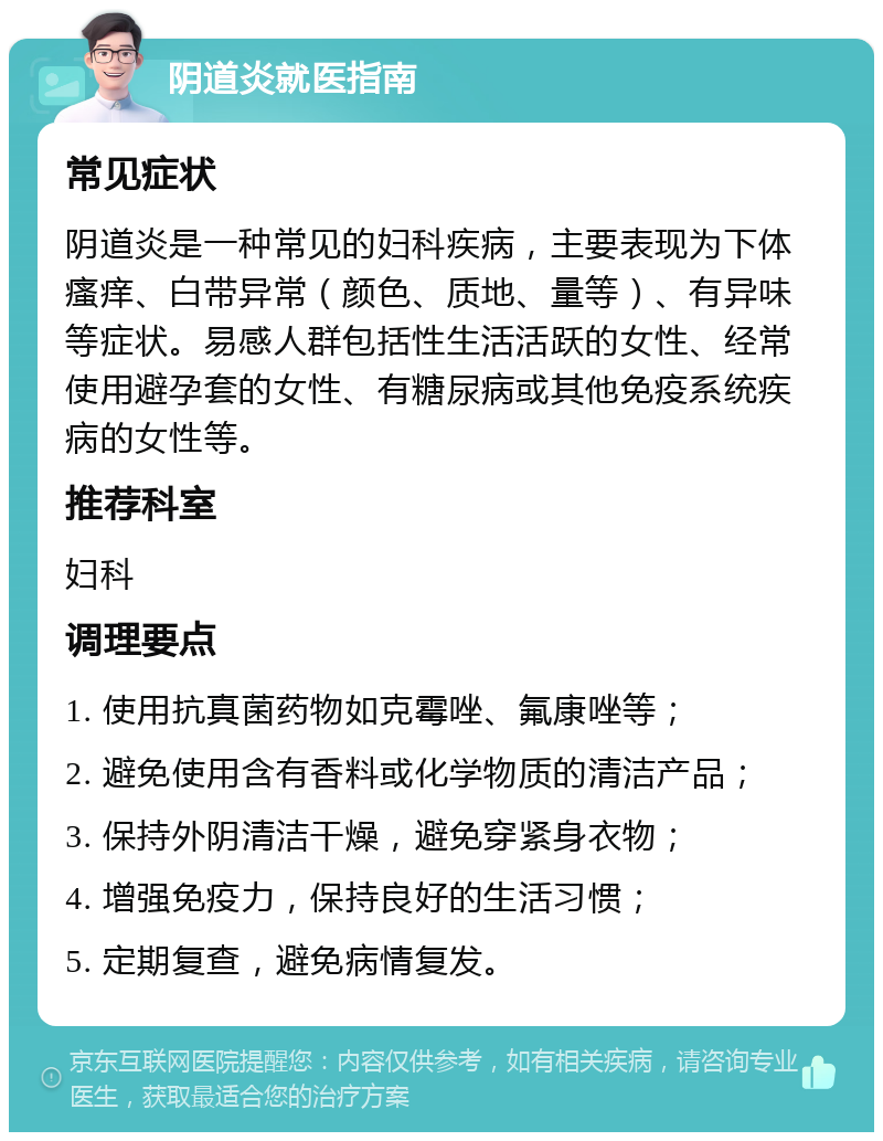 阴道炎就医指南 常见症状 阴道炎是一种常见的妇科疾病，主要表现为下体瘙痒、白带异常（颜色、质地、量等）、有异味等症状。易感人群包括性生活活跃的女性、经常使用避孕套的女性、有糖尿病或其他免疫系统疾病的女性等。 推荐科室 妇科 调理要点 1. 使用抗真菌药物如克霉唑、氟康唑等； 2. 避免使用含有香料或化学物质的清洁产品； 3. 保持外阴清洁干燥，避免穿紧身衣物； 4. 增强免疫力，保持良好的生活习惯； 5. 定期复查，避免病情复发。