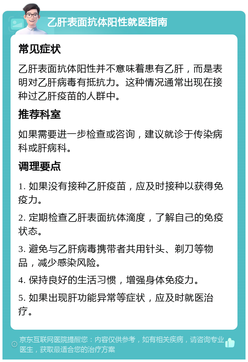 乙肝表面抗体阳性就医指南 常见症状 乙肝表面抗体阳性并不意味着患有乙肝，而是表明对乙肝病毒有抵抗力。这种情况通常出现在接种过乙肝疫苗的人群中。 推荐科室 如果需要进一步检查或咨询，建议就诊于传染病科或肝病科。 调理要点 1. 如果没有接种乙肝疫苗，应及时接种以获得免疫力。 2. 定期检查乙肝表面抗体滴度，了解自己的免疫状态。 3. 避免与乙肝病毒携带者共用针头、剃刀等物品，减少感染风险。 4. 保持良好的生活习惯，增强身体免疫力。 5. 如果出现肝功能异常等症状，应及时就医治疗。